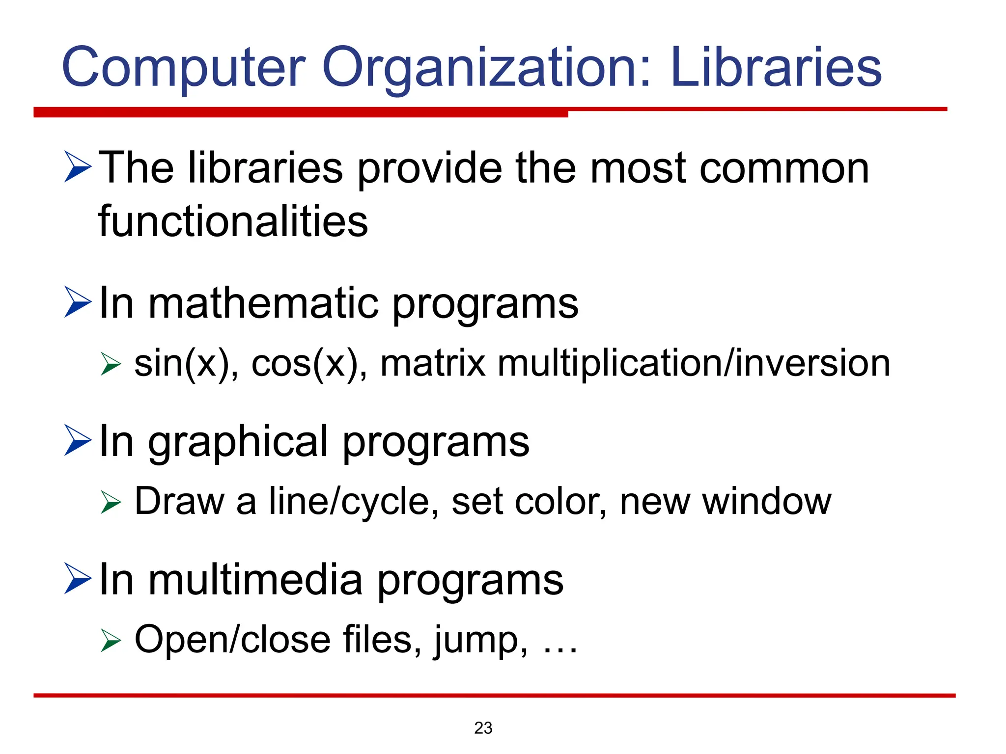 23
Computer Organization: Libraries
ØThe libraries provide the most common
functionalities
ØIn mathematic programs
Ø sin(x), cos(x), matrix multiplication/inversion
ØIn graphical programs
Ø Draw a line/cycle, set color, new window
ØIn multimedia programs
Ø Open/close files, jump, …
 