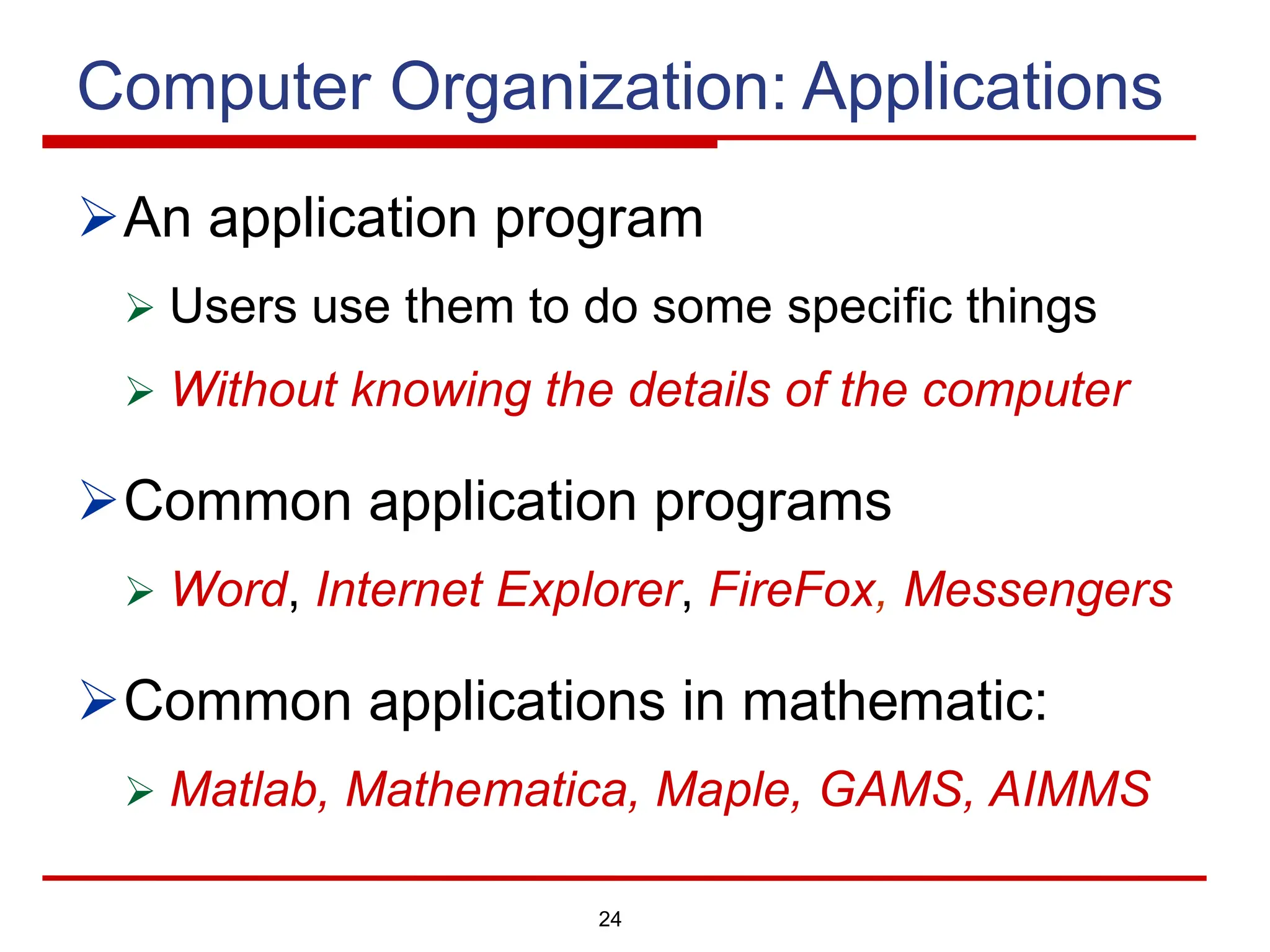 24
Computer Organization: Applications
ØAn application program
Ø Users use them to do some specific things
Ø Without knowing the details of the computer
ØCommon application programs
Ø Word, Internet Explorer, FireFox, Messengers
ØCommon applications in mathematic:
Ø Matlab, Mathematica, Maple, GAMS, AIMMS
 