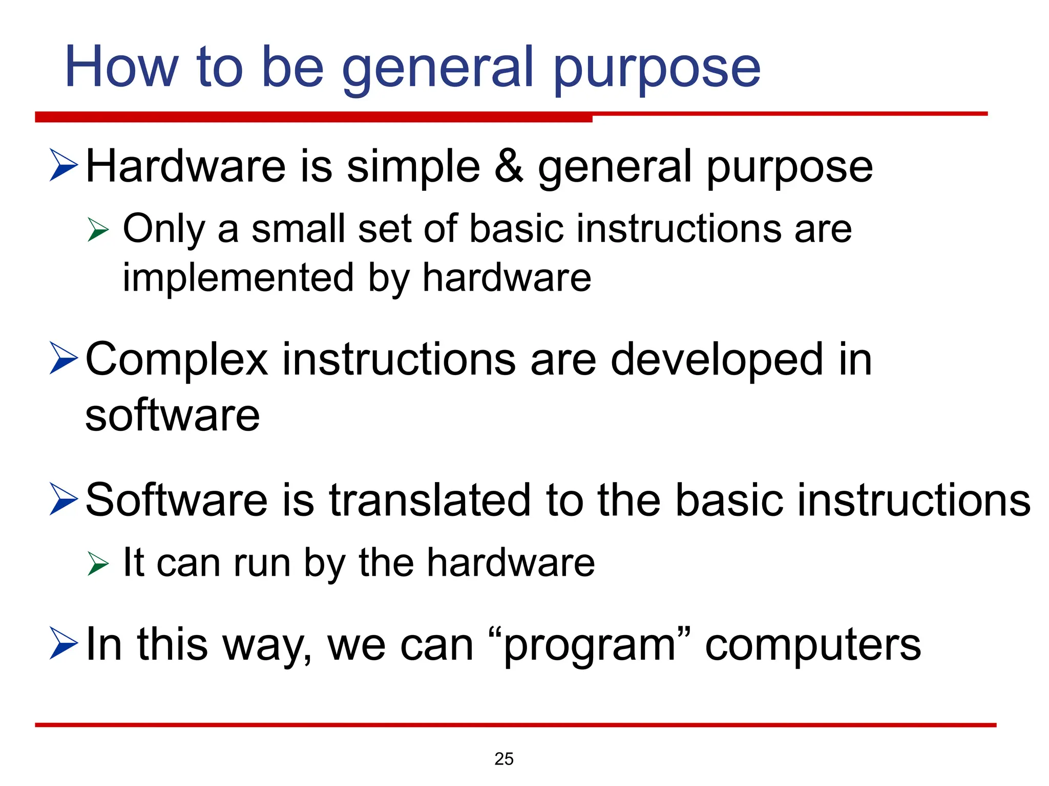 How to be general purpose
ØHardware is simple & general purpose
Ø Only a small set of basic instructions are
implemented by hardware
ØComplex instructions are developed in
software
ØSoftware is translated to the basic instructions
Ø It can run by the hardware
ØIn this way, we can “program” computers
25
 