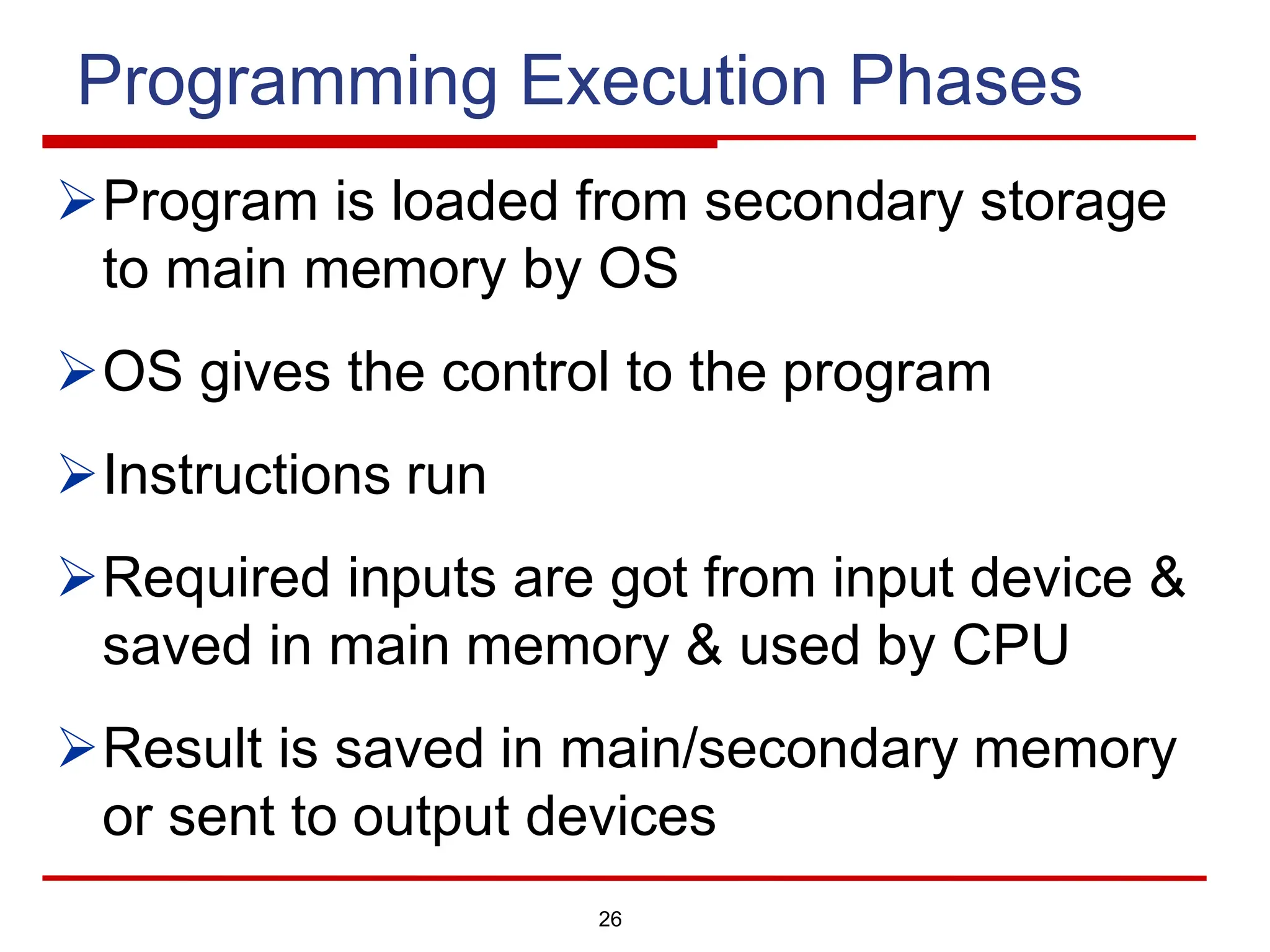 Programming Execution Phases
ØProgram is loaded from secondary storage
to main memory by OS
ØOS gives the control to the program
ØInstructions run
ØRequired inputs are got from input device &
saved in main memory & used by CPU
ØResult is saved in main/secondary memory
or sent to output devices
26
 