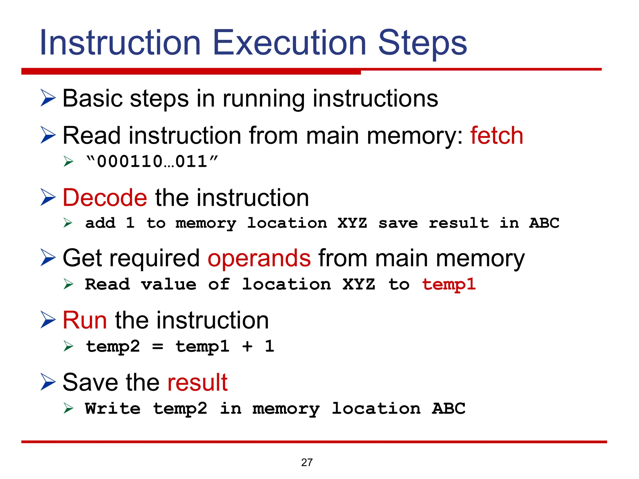 27
Instruction Execution Steps
Ø Basic steps in running instructions
Ø Read instruction from main memory: fetch
Ø “000110…011”
Ø Decode the instruction
Ø add 1 to memory location XYZ save result in ABC
Ø Get required operands from main memory
Ø Read value of location XYZ to temp1
Ø Run the instruction
Ø temp2 = temp1 + 1
Ø Save the result
Ø Write temp2 in memory location ABC
 