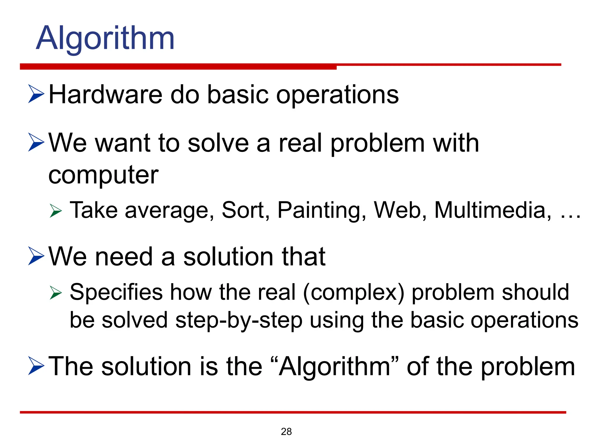 Algorithm
ØHardware do basic operations
ØWe want to solve a real problem with
computer
Ø Take average, Sort, Painting, Web, Multimedia, …
ØWe need a solution that
Ø Specifies how the real (complex) problem should
be solved step-by-step using the basic operations
ØThe solution is the “Algorithm” of the problem
28
 
