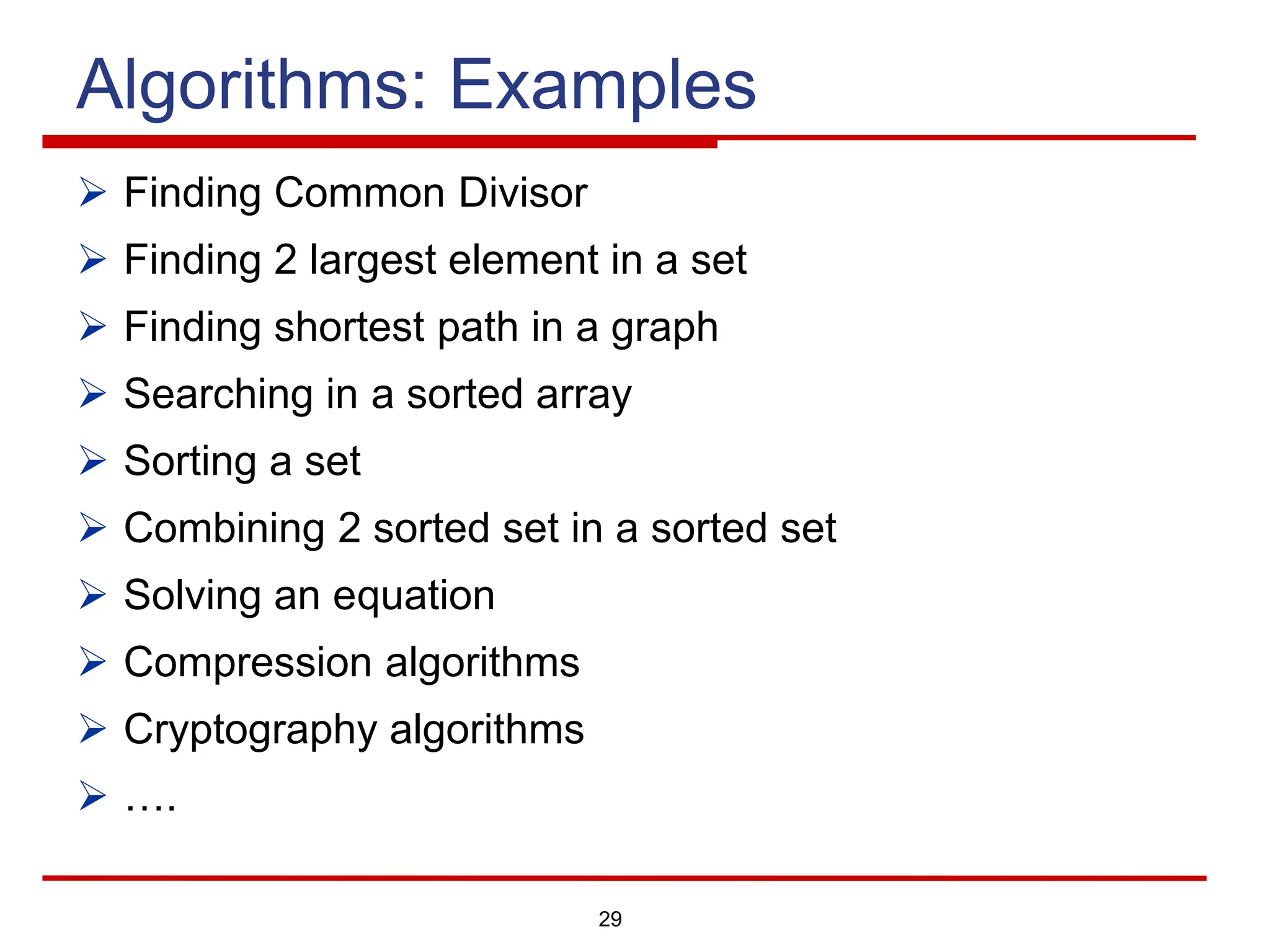 29
Algorithms: Examples
Ø Finding Common Divisor
Ø Finding 2 largest element in a set
Ø Finding shortest path in a graph
Ø Searching in a sorted array
Ø Sorting a set
Ø Combining 2 sorted set in a sorted set
Ø Solving an equation
Ø Compression algorithms
Ø Cryptography algorithms
Ø ….
 