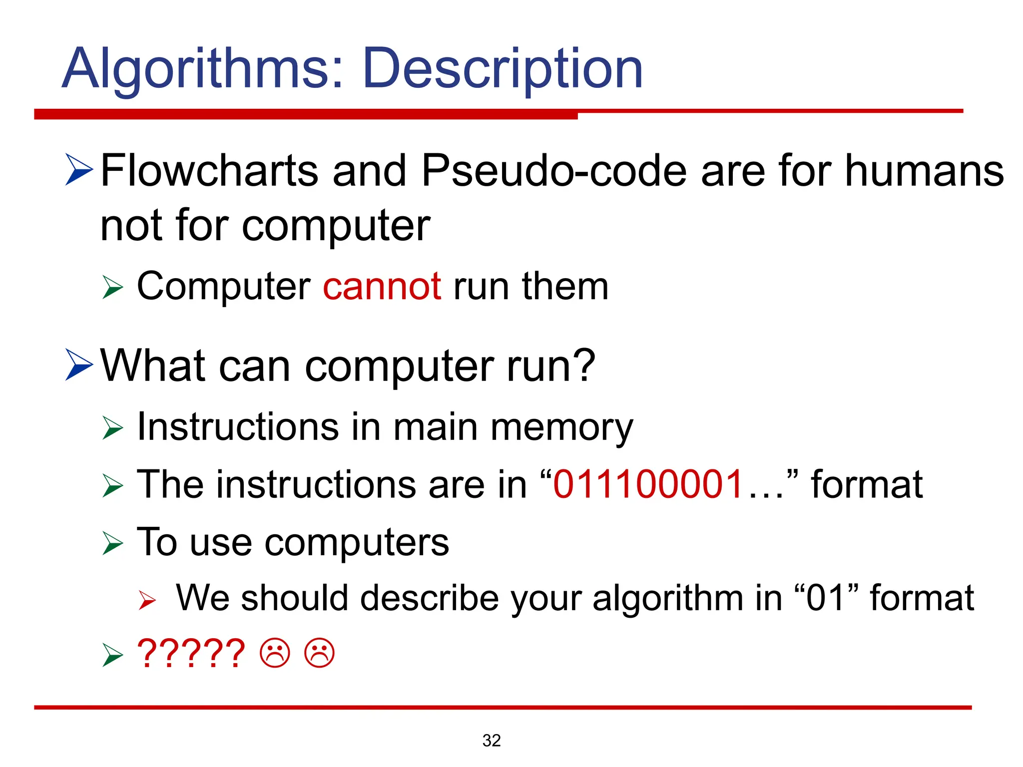 32
Algorithms: Description
ØFlowcharts and Pseudo-code are for humans
not for computer
Ø Computer cannot run them
ØWhat can computer run?
Ø Instructions in main memory
Ø The instructions are in “011100001…” format
Ø To use computers
Ø We should describe your algorithm in “01” format
Ø ????? L L
 