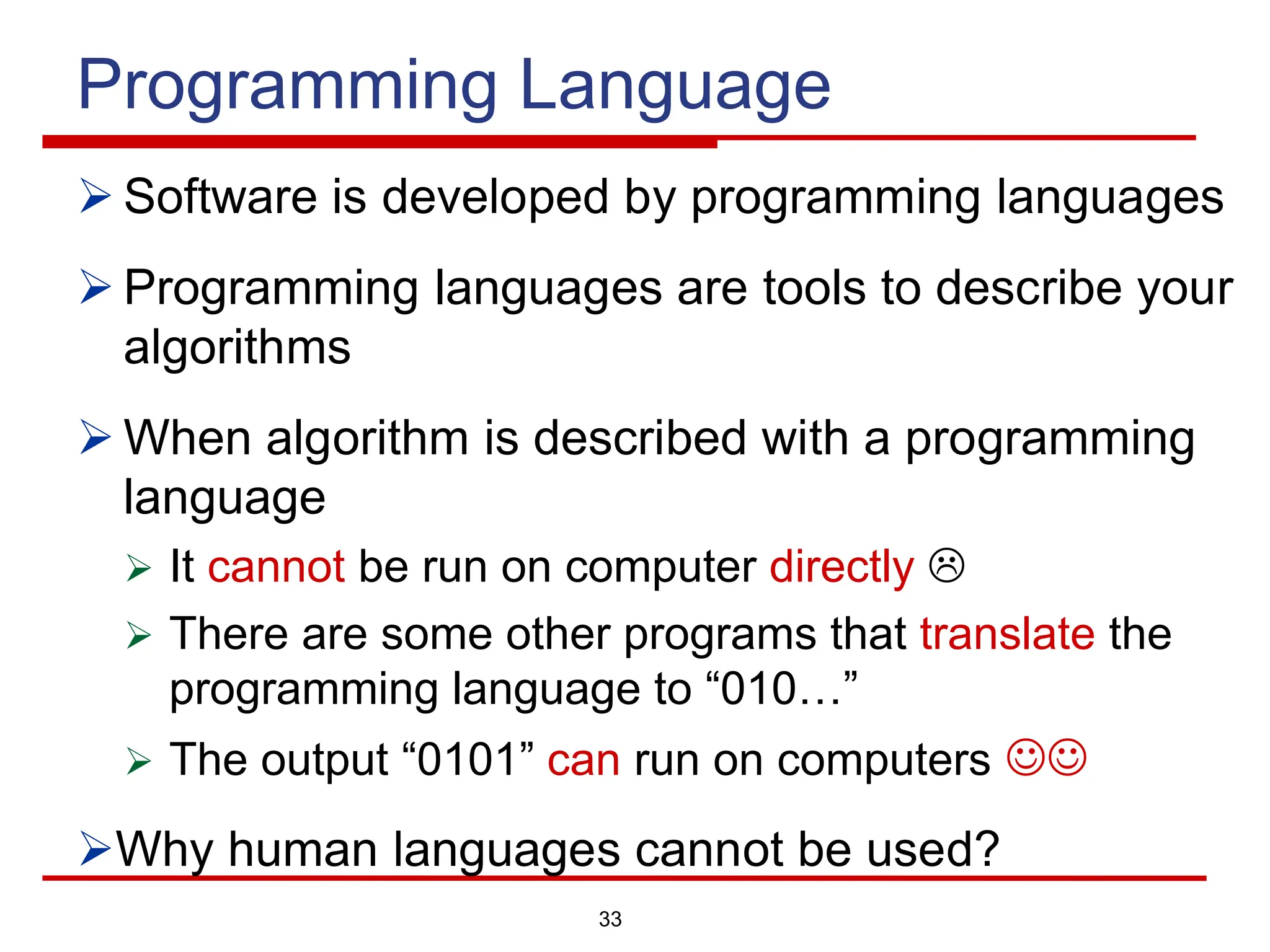 33
Programming Language
Ø Software is developed by programming languages
Ø Programming languages are tools to describe your
algorithms
Ø When algorithm is described with a programming
language
Ø It cannot be run on computer directly L
Ø There are some other programs that translate the
programming language to “010…”
Ø The output “0101” can run on computers JJ
ØWhy human languages cannot be used?
 