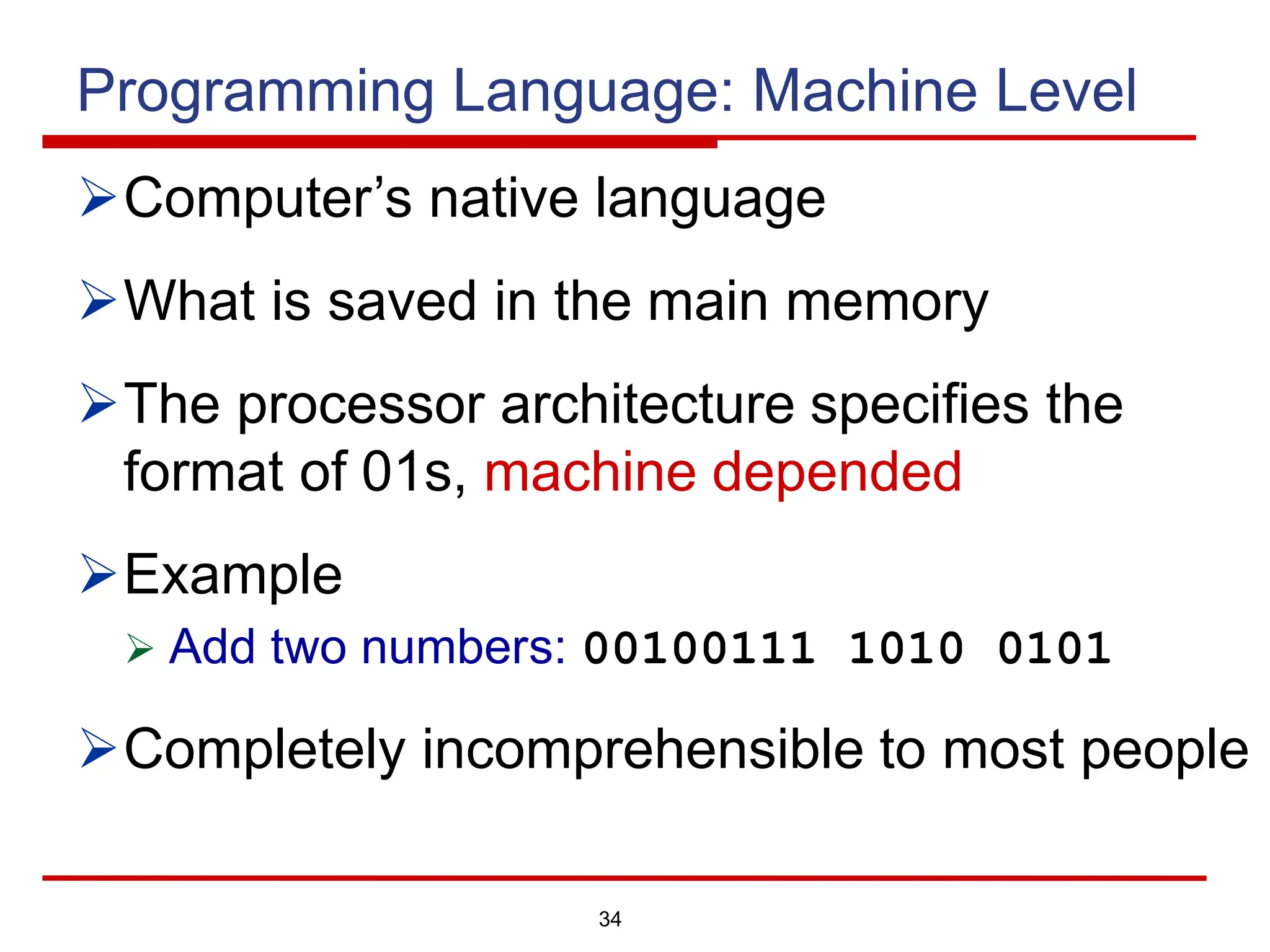 34
Programming Language: Machine Level
ØComputer’s native language
ØWhat is saved in the main memory
ØThe processor architecture specifies the
format of 01s, machine depended
ØExample
Ø Add two numbers: 00100111 1010 0101
ØCompletely incomprehensible to most people
 