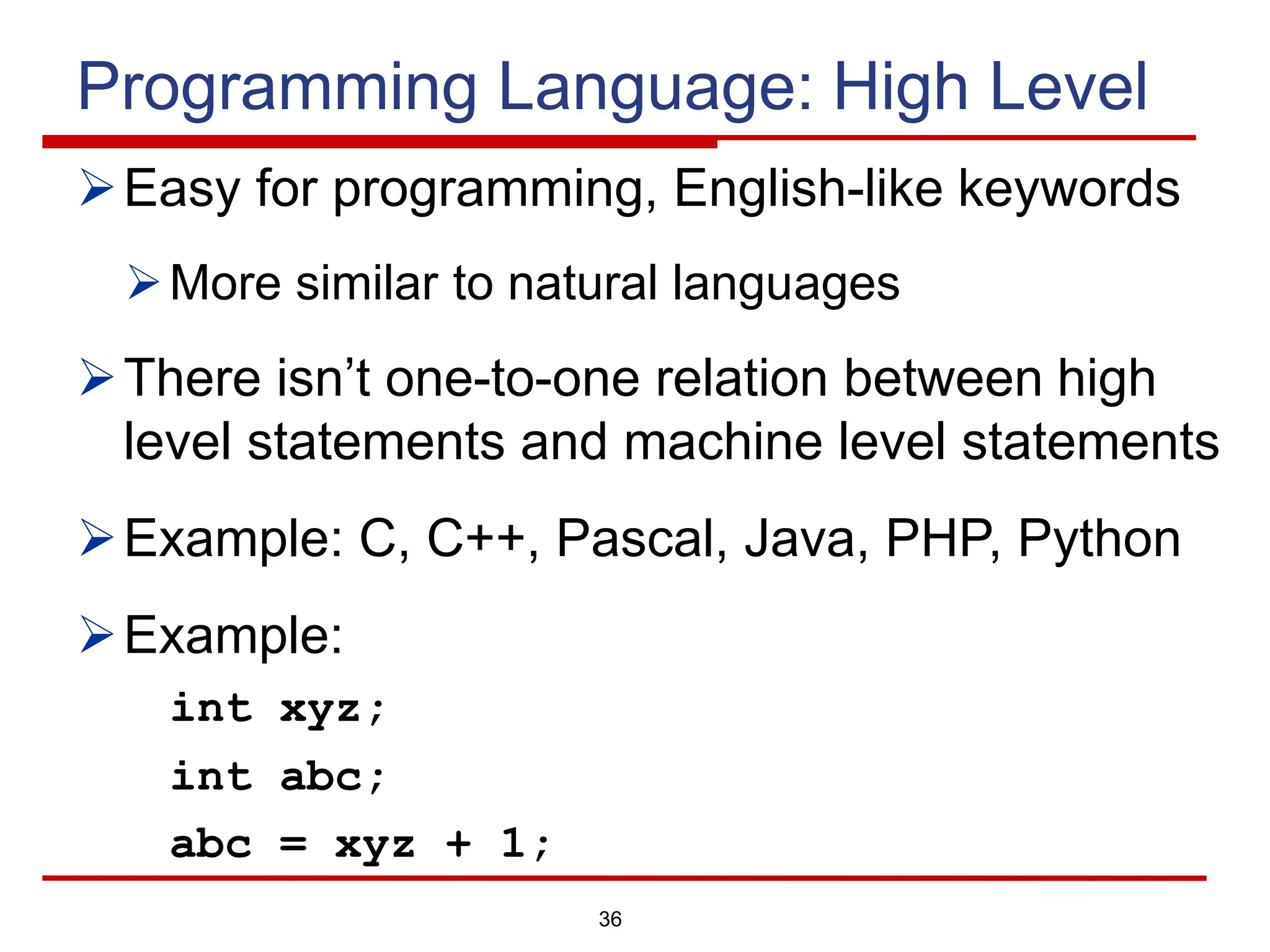 36
Programming Language: High Level
ØEasy for programming, English-like keywords
ØMore similar to natural languages
ØThere isn’t one-to-one relation between high
level statements and machine level statements
ØExample: C, C++, Pascal, Java, PHP, Python
ØExample:
int xyz;
int abc;
abc = xyz + 1;
 