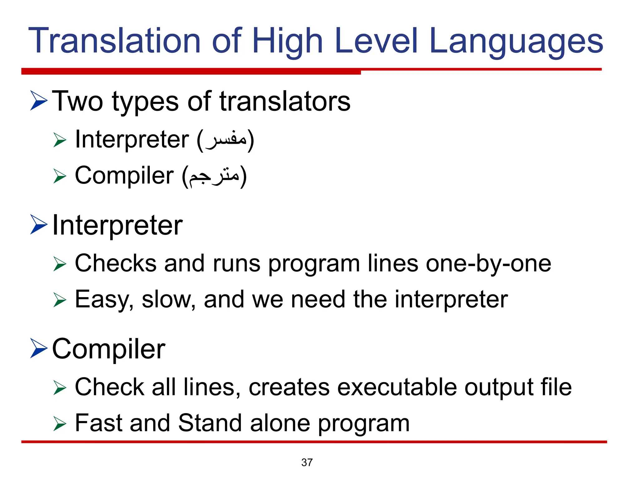 Translation of High Level Languages
ØTwo types of translators
Ø Interpreter ( ‫ﻣ‬
‫ﻔ‬
‫ﺳ‬
‫ر‬ )
Ø Compiler ( ‫ﻣ‬
‫ﺗ‬
‫ر‬
‫ﺟ‬
‫م‬ )
ØInterpreter
Ø Checks and runs program lines one-by-one
Ø Easy, slow, and we need the interpreter
ØCompiler
Ø Check all lines, creates executable output file
Ø Fast and Stand alone program
37
 