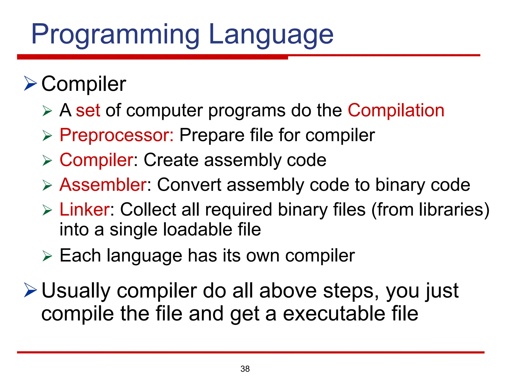 38
Programming Language
ØCompiler
Ø A set of computer programs do the Compilation
Ø Preprocessor: Prepare file for compiler
Ø Compiler: Create assembly code
Ø Assembler: Convert assembly code to binary code
Ø Linker: Collect all required binary files (from libraries)
into a single loadable file
Ø Each language has its own compiler
ØUsually compiler do all above steps, you just
compile the file and get a executable file
 