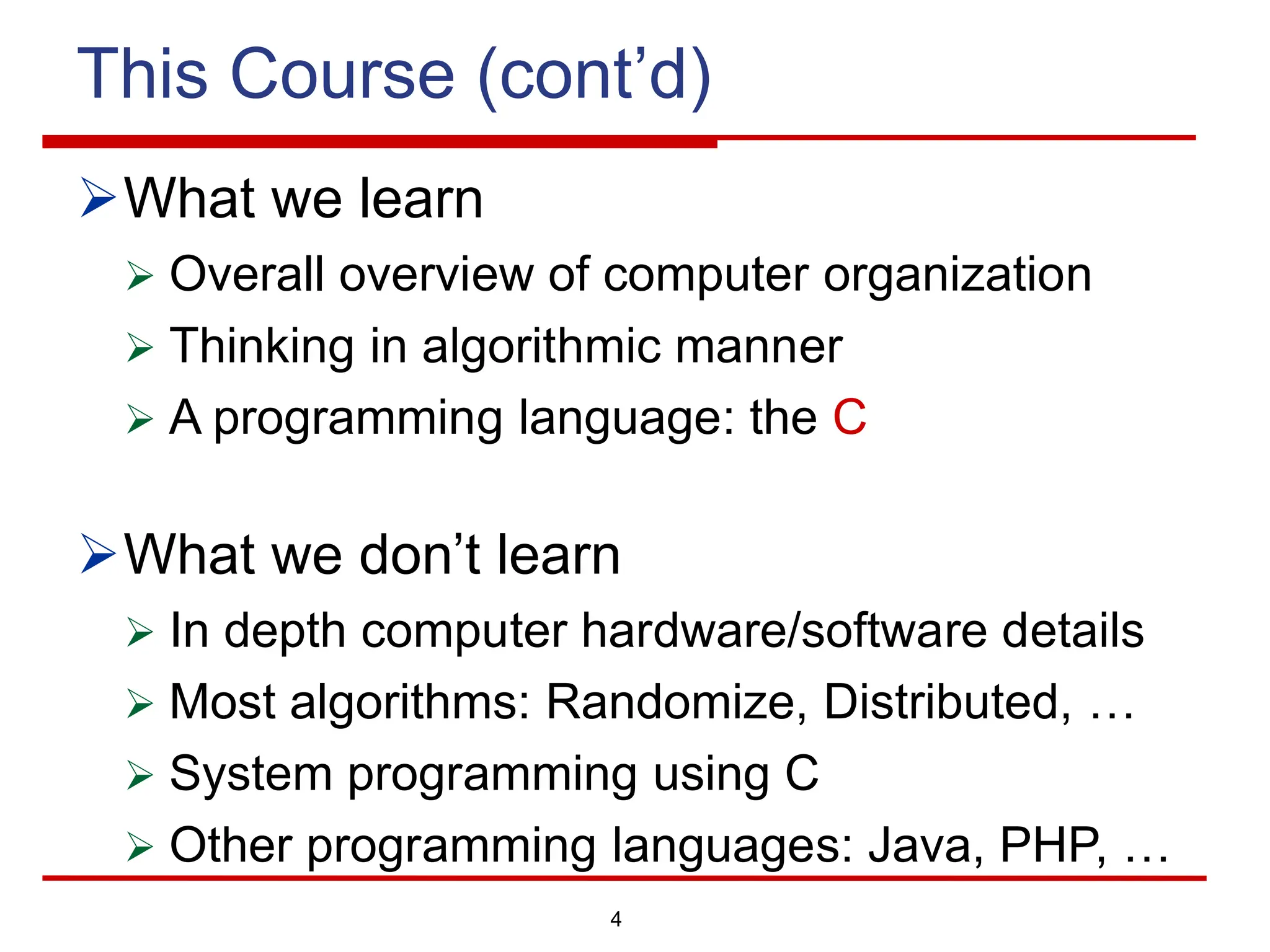 4
This Course (cont’d)
ØWhat we learn
Ø Overall overview of computer organization
Ø Thinking in algorithmic manner
Ø A programming language: the C
ØWhat we don’t learn
Ø In depth computer hardware/software details
Ø Most algorithms: Randomize, Distributed, …
Ø System programming using C
Ø Other programming languages: Java, PHP, …
 