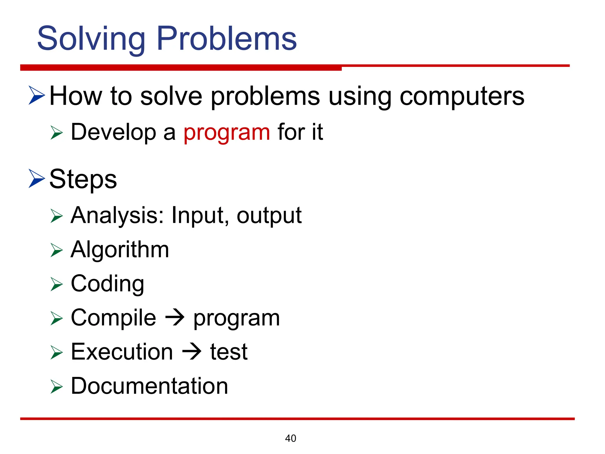 40
Solving Problems
ØHow to solve problems using computers
Ø Develop a program for it
ØSteps
Ø Analysis: Input, output
Ø Algorithm
Ø Coding
Ø Compile à program
Ø Execution à test
Ø Documentation
 