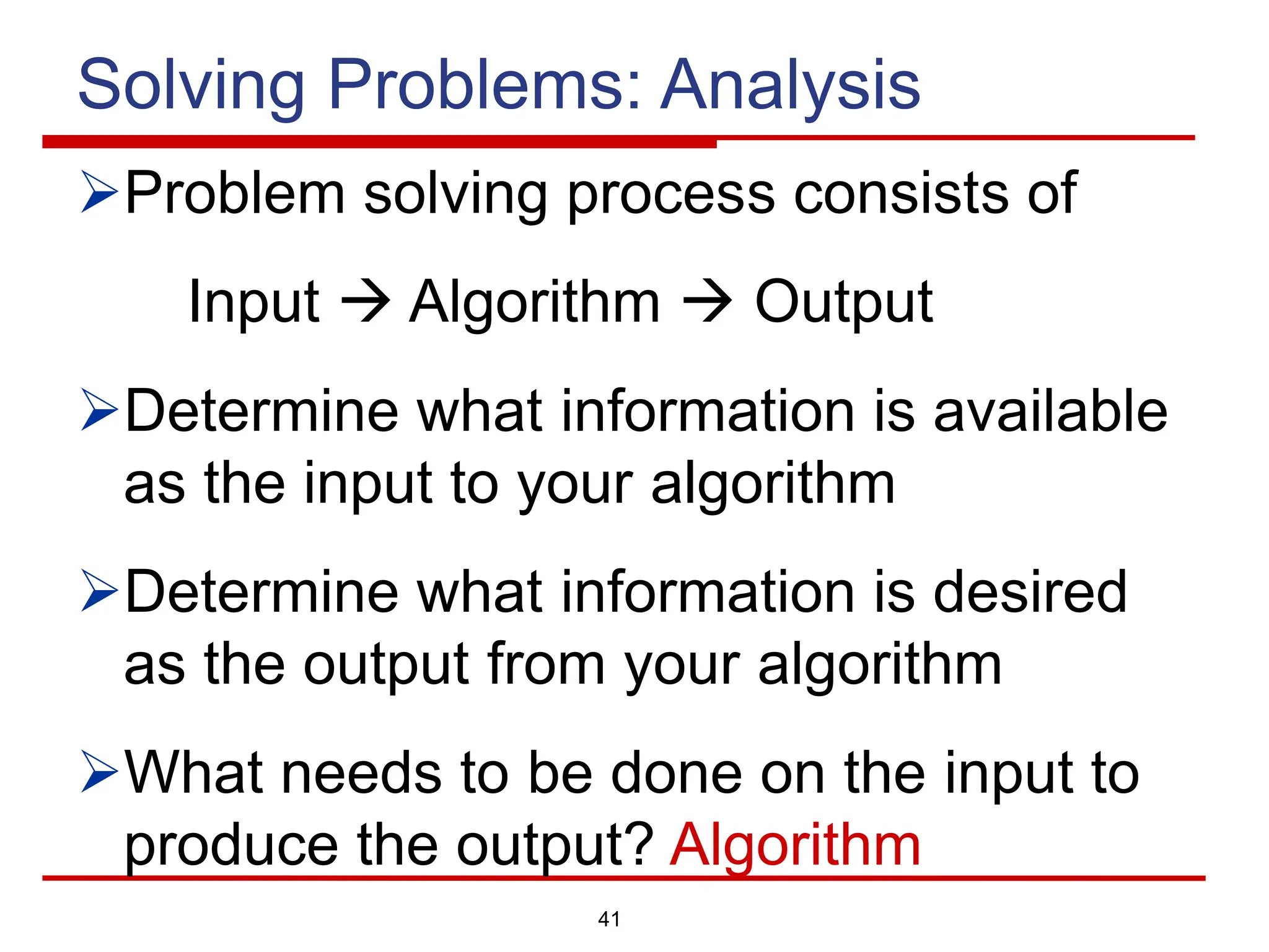 41
Solving Problems: Analysis
ØProblem solving process consists of
Input à Algorithm à Output
ØDetermine what information is available
as the input to your algorithm
ØDetermine what information is desired
as the output from your algorithm
ØWhat needs to be done on the input to
produce the output? Algorithm
 