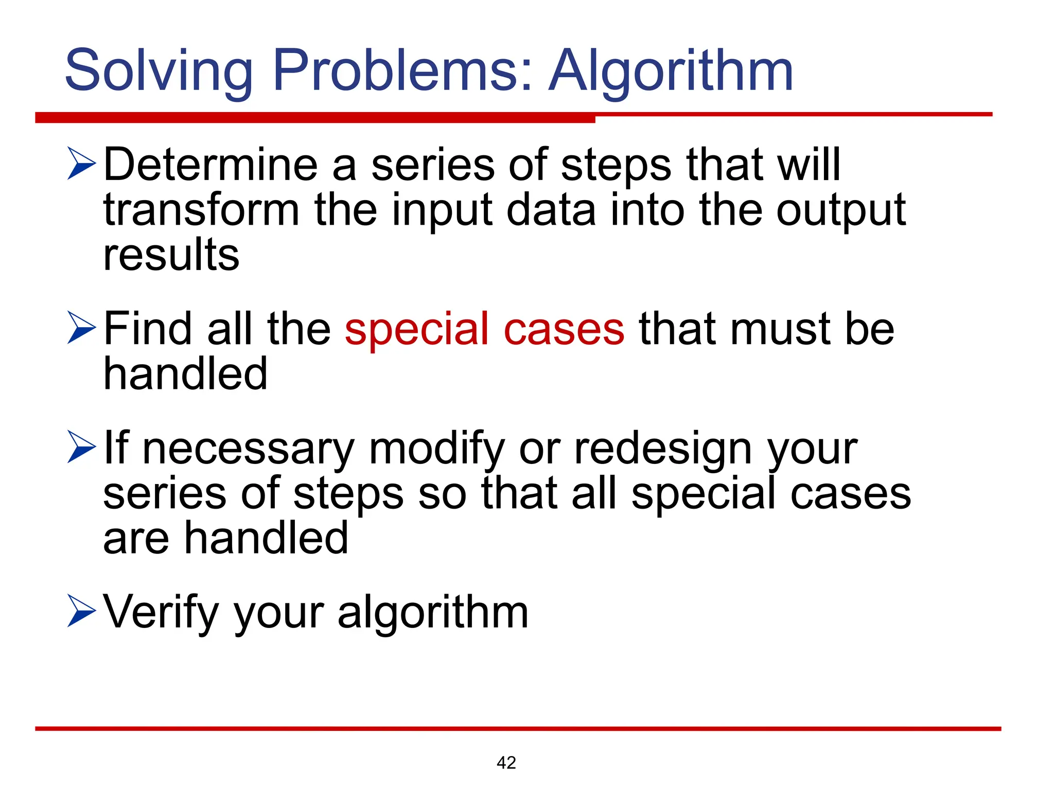 42
Solving Problems: Algorithm
ØDetermine a series of steps that will
transform the input data into the output
results
ØFind all the special cases that must be
handled
ØIf necessary modify or redesign your
series of steps so that all special cases
are handled
ØVerify your algorithm
 