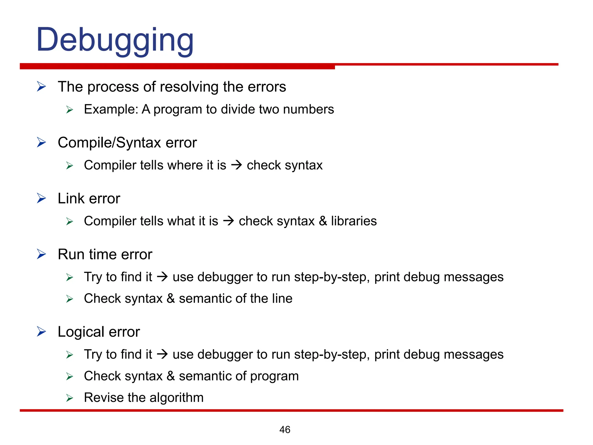 46
Debugging
Ø The process of resolving the errors
Ø Example: A program to divide two numbers
Ø Compile/Syntax error
Ø Compiler tells where it is à check syntax
Ø Link error
Ø Compiler tells what it is à check syntax & libraries
Ø Run time error
Ø Try to find it à use debugger to run step-by-step, print debug messages
Ø Check syntax & semantic of the line
Ø Logical error
Ø Try to find it à use debugger to run step-by-step, print debug messages
Ø Check syntax & semantic of program
Ø Revise the algorithm
 