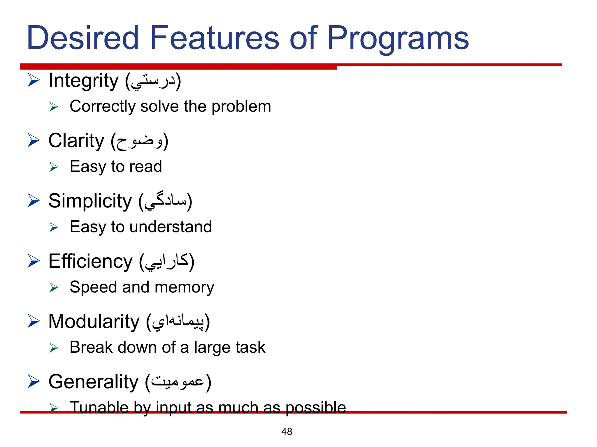 Desired Features of Programs
Ø Integrity ( ‫د‬
‫ر‬
‫ﺳ‬
‫ﺗ‬
‫ﻲ‬ )
Ø Correctly solve the problem
Ø Clarity ( ‫و‬
‫ﺿ‬
‫و‬
‫ح‬ )
Ø Easy to read
Ø Simplicity ( ‫ﺳ‬
‫ﺎ‬
‫د‬
‫ﮔ‬
‫ﻲ‬ )
Ø Easy to understand
Ø Efficiency ( ‫ﻛ‬
‫ﺎ‬
‫ر‬
‫ا‬
‫ﯾ‬
‫ﻲ‬ )
Ø Speed and memory
Ø Modularity ( ‫ﭘ‬
‫ﯾ‬
‫ﻣ‬
‫ﺎ‬
‫ﻧ‬
‫ﮫ‬
‫ا‬
‫ي‬ )
Ø Break down of a large task
Ø Generality ( ‫ﻋ‬
‫ﻣ‬
‫و‬
‫ﻣ‬
‫ﯾ‬
‫ت‬ )
Ø Tunable by input as much as possible
48
 
