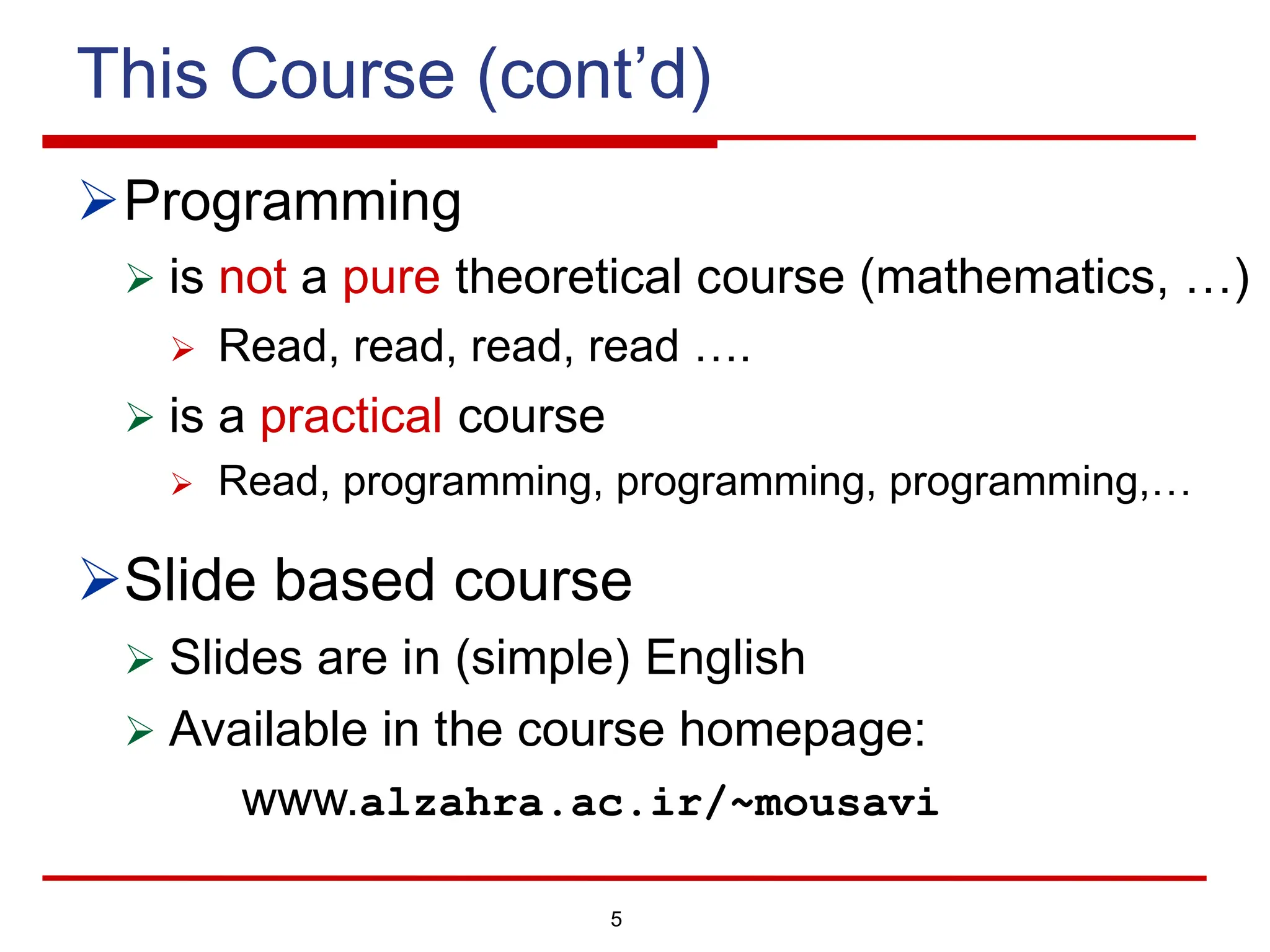 5
This Course (cont’d)
ØProgramming
Ø is not a pure theoretical course (mathematics, …)
Ø Read, read, read, read ….
Ø is a practical course
Ø Read, programming, programming, programming,…
ØSlide based course
Ø Slides are in (simple) English
Ø Available in the course homepage:
www.alzahra.ac.ir/~mousavi
 