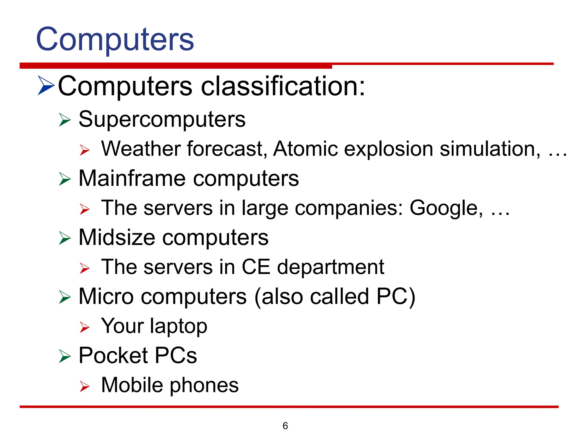 6
Computers
ØComputers classification:
Ø Supercomputers
Ø Weather forecast, Atomic explosion simulation, …
Ø Mainframe computers
Ø The servers in large companies: Google, …
Ø Midsize computers
Ø The servers in CE department
Ø Micro computers (also called PC)
Ø Your laptop
Ø Pocket PCs
Ø Mobile phones
 