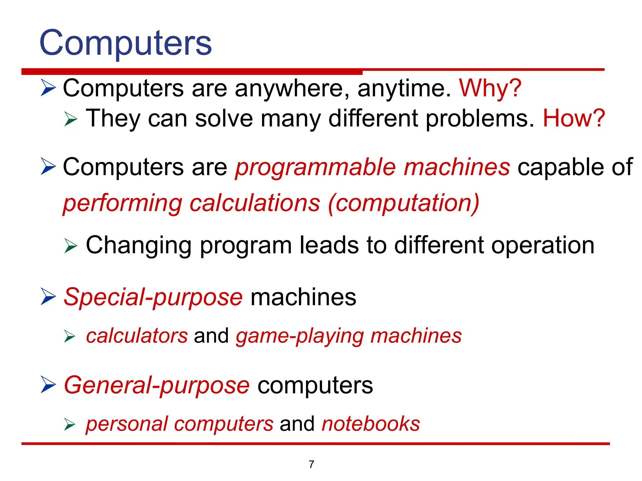 7
Computers
Ø Computers are anywhere, anytime. Why?
Ø They can solve many different problems. How?
Ø Computers are programmable machines capable of
performing calculations (computation)
Ø Changing program leads to different operation
Ø Special-purpose machines
Ø calculators and game-playing machines
Ø General-purpose computers
Ø personal computers and notebooks
 