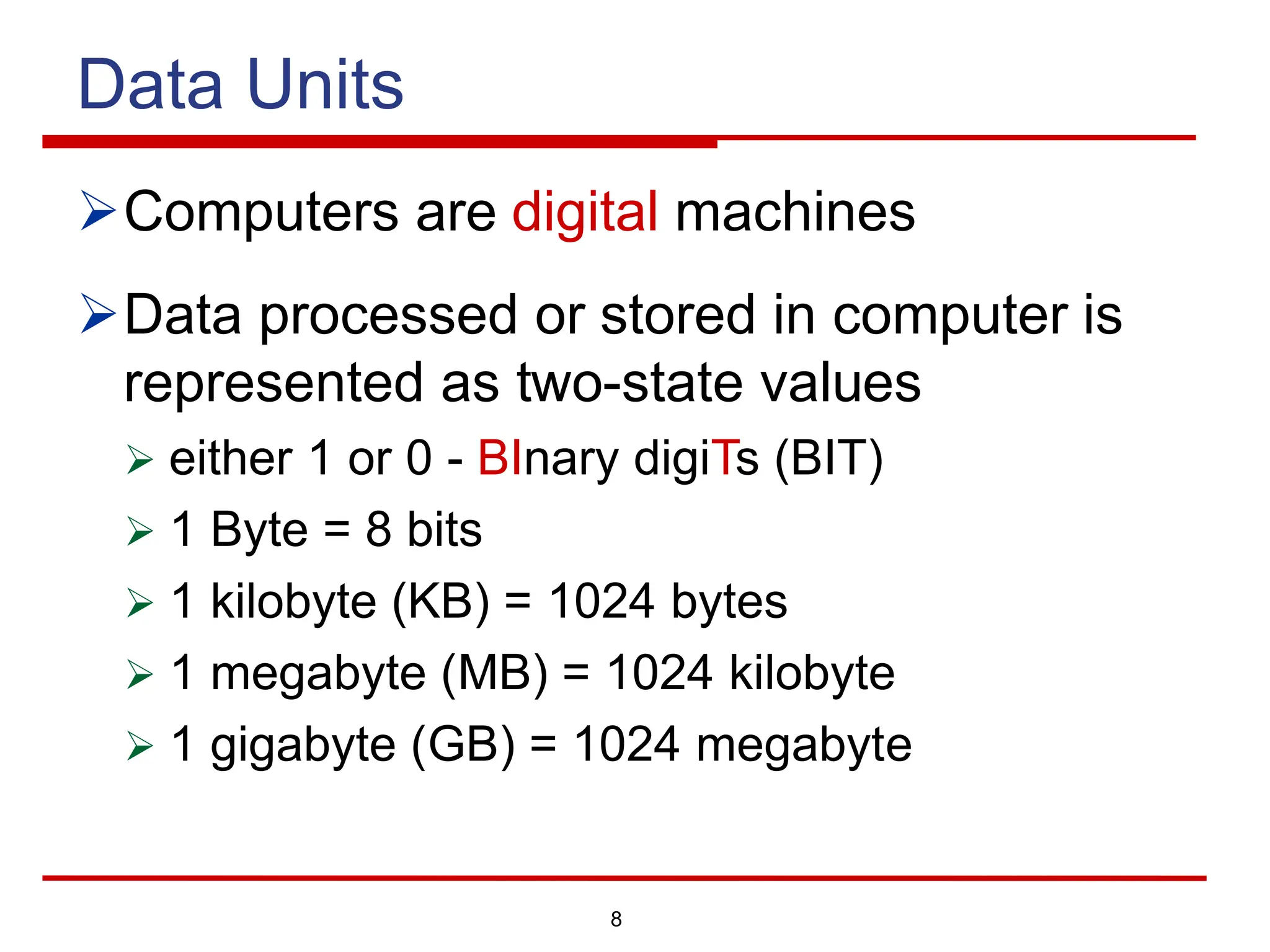 8
Data Units
ØComputers are digital machines
ØData processed or stored in computer is
represented as two-state values
Ø either 1 or 0 - BInary digiTs (BIT)
Ø 1 Byte = 8 bits
Ø 1 kilobyte (KB) = 1024 bytes
Ø 1 megabyte (MB) = 1024 kilobyte
Ø 1 gigabyte (GB) = 1024 megabyte
 