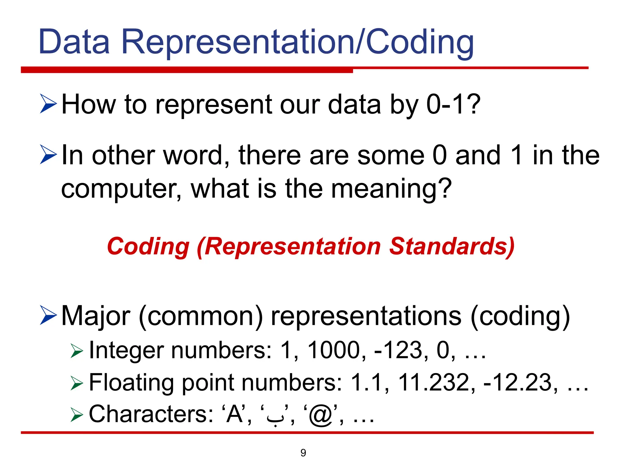 9
Data Representation/Coding
ØHow to represent our data by 0-1?
ØIn other word, there are some 0 and 1 in the
computer, what is the meaning?
Coding (Representation Standards)
ØMajor (common) representations (coding)
Ø Integer numbers: 1, 1000, -123, 0, …
Ø Floating point numbers: 1.1, 11.232, -12.23, …
Ø Characters: ‘A’, ‘‫ب‬’, ‘@’, …
 