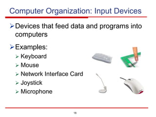18
Computer Organization: Input Devices
ØDevices that feed data and programs into
computers
ØExamples:
Ø Keyboard
Ø Mouse
Ø Network Interface Card
Ø Joystick
Ø Microphone
 