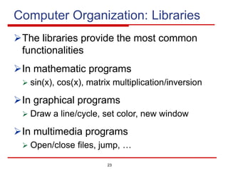 23
Computer Organization: Libraries
ØThe libraries provide the most common
functionalities
ØIn mathematic programs
Ø sin(x), cos(x), matrix multiplication/inversion
ØIn graphical programs
Ø Draw a line/cycle, set color, new window
ØIn multimedia programs
Ø Open/close files, jump, …
 