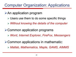 24
Computer Organization: Applications
ØAn application program
Ø Users use them to do some specific things
Ø Without knowing the details of the computer
ØCommon application programs
Ø Word, Internet Explorer, FireFox, Messengers
ØCommon applications in mathematic:
Ø Matlab, Mathematica, Maple, GAMS, AIMMS
 