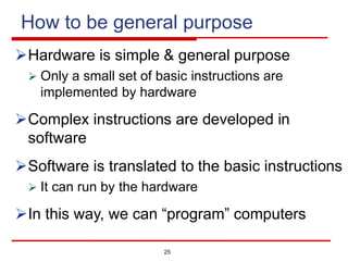 How to be general purpose
ØHardware is simple & general purpose
Ø Only a small set of basic instructions are
implemented by hardware
ØComplex instructions are developed in
software
ØSoftware is translated to the basic instructions
Ø It can run by the hardware
ØIn this way, we can “program” computers
25
 