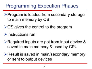 Programming Execution Phases
ØProgram is loaded from secondary storage
to main memory by OS
ØOS gives the control to the program
ØInstructions run
ØRequired inputs are got from input device &
saved in main memory & used by CPU
ØResult is saved in main/secondary memory
or sent to output devices
26
 