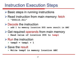 27
Instruction Execution Steps
Ø Basic steps in running instructions
Ø Read instruction from main memory: fetch
Ø “000110…011”
Ø Decode the instruction
Ø add 1 to memory location XYZ save result in ABC
Ø Get required operands from main memory
Ø Read value of location XYZ to temp1
Ø Run the instruction
Ø temp2 = temp1 + 1
Ø Save the result
Ø Write temp2 in memory location ABC
 