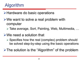 Algorithm
ØHardware do basic operations
ØWe want to solve a real problem with
computer
Ø Take average, Sort, Painting, Web, Multimedia, …
ØWe need a solution that
Ø Specifies how the real (complex) problem should
be solved step-by-step using the basic operations
ØThe solution is the “Algorithm” of the problem
28
 
