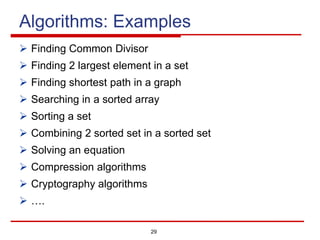 29
Algorithms: Examples
Ø Finding Common Divisor
Ø Finding 2 largest element in a set
Ø Finding shortest path in a graph
Ø Searching in a sorted array
Ø Sorting a set
Ø Combining 2 sorted set in a sorted set
Ø Solving an equation
Ø Compression algorithms
Ø Cryptography algorithms
Ø ….
 