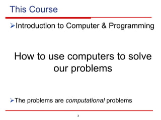 3
This Course
ØIntroduction to Computer & Programming
How to use computers to solve
our problems
ØThe problems are computational problems
 