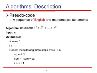 31
Algorithms: Description
ØPseudo-code
Ø A sequence of English and mathematical statements
Algorithm: calculate 12 + 22 + ... + n2
Input: n
Output: sum
sum ¬ 0
i ¬ 1
Repeat the following three steps while i £ n:
sq ¬ i * i
sum ¬ sum + sq
i ¬ i + 1
 