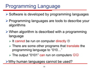 33
Programming Language
Ø Software is developed by programming languages
Ø Programming languages are tools to describe your
algorithms
Ø When algorithm is described with a programming
language
Ø It cannot be run on computer directly L
Ø There are some other programs that translate the
programming language to “010…”
Ø The output “0101” can run on computers JJ
ØWhy human languages cannot be used?
 