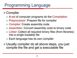 38
Programming Language
ØCompiler
Ø A set of computer programs do the Compilation
Ø Preprocessor: Prepare file for compiler
Ø Compiler: Create assembly code
Ø Assembler: Convert assembly code to binary code
Ø Linker: Collect all required binary files (from libraries)
into a single loadable file
Ø Each language has its own compiler
ØUsually compiler do all above steps, you just
compile the file and get a executable file
 