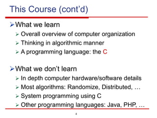 4
This Course (cont’d)
ØWhat we learn
Ø Overall overview of computer organization
Ø Thinking in algorithmic manner
Ø A programming language: the C
ØWhat we don’t learn
Ø In depth computer hardware/software details
Ø Most algorithms: Randomize, Distributed, …
Ø System programming using C
Ø Other programming languages: Java, PHP, …
 
