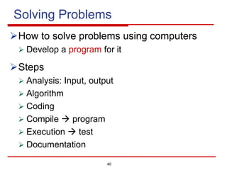 40
Solving Problems
ØHow to solve problems using computers
Ø Develop a program for it
ØSteps
Ø Analysis: Input, output
Ø Algorithm
Ø Coding
Ø Compile à program
Ø Execution à test
Ø Documentation
 
