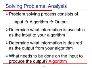 41
Solving Problems: Analysis
ØProblem solving process consists of
Input à Algorithm à Output
ØDetermine what information is available
as the input to your algorithm
ØDetermine what information is desired
as the output from your algorithm
ØWhat needs to be done on the input to
produce the output? Algorithm
 