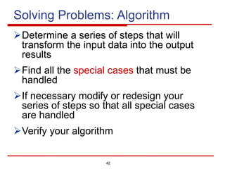 42
Solving Problems: Algorithm
ØDetermine a series of steps that will
transform the input data into the output
results
ØFind all the special cases that must be
handled
ØIf necessary modify or redesign your
series of steps so that all special cases
are handled
ØVerify your algorithm
 