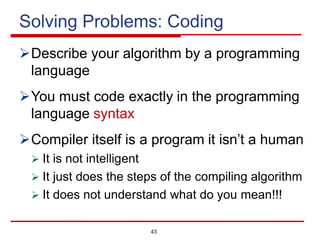 43
Solving Problems: Coding
ØDescribe your algorithm by a programming
language
ØYou must code exactly in the programming
language syntax
ØCompiler itself is a program it isn’t a human
Ø It is not intelligent
Ø It just does the steps of the compiling algorithm
Ø It does not understand what do you mean!!!
 