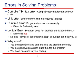 45
Errors in Solving Problems
Ø Compile / Syntax error: Compiler does not recognize your
code
Ø Link error: Linker cannot find the required libraries
Ø Runtime error: Program does not run correctly
Ø Example: Division by zero
Ø Logical Error: Program does not produce the expected result
Ø It is called bug
Ø No one (compiler, assembler) except debugger can help you L
Ø Why error?
Ø You do not understand and analysis the problem correctly
Ø You do not develop a right algorithm for the problem
Ø You have mistakes in your coding
 