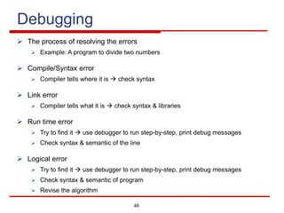 46
Debugging
Ø The process of resolving the errors
Ø Example: A program to divide two numbers
Ø Compile/Syntax error
Ø Compiler tells where it is à check syntax
Ø Link error
Ø Compiler tells what it is à check syntax & libraries
Ø Run time error
Ø Try to find it à use debugger to run step-by-step, print debug messages
Ø Check syntax & semantic of the line
Ø Logical error
Ø Try to find it à use debugger to run step-by-step, print debug messages
Ø Check syntax & semantic of program
Ø Revise the algorithm
 