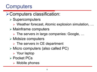 6
Computers
ØComputers classification:
Ø Supercomputers
Ø Weather forecast, Atomic explosion simulation, …
Ø Mainframe computers
Ø The servers in large companies: Google, …
Ø Midsize computers
Ø The servers in CE department
Ø Micro computers (also called PC)
Ø Your laptop
Ø Pocket PCs
Ø Mobile phones
 