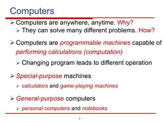 7
Computers
Ø Computers are anywhere, anytime. Why?
Ø They can solve many different problems. How?
Ø Computers are programmable machines capable of
performing calculations (computation)
Ø Changing program leads to different operation
Ø Special-purpose machines
Ø calculators and game-playing machines
Ø General-purpose computers
Ø personal computers and notebooks
 