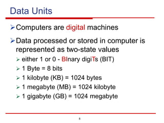 8
Data Units
ØComputers are digital machines
ØData processed or stored in computer is
represented as two-state values
Ø either 1 or 0 - BInary digiTs (BIT)
Ø 1 Byte = 8 bits
Ø 1 kilobyte (KB) = 1024 bytes
Ø 1 megabyte (MB) = 1024 kilobyte
Ø 1 gigabyte (GB) = 1024 megabyte
 