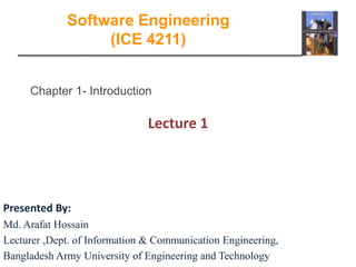 Chapter 1- Introduction
Lecture 1
Software Engineering
(ICE 4211)
Presented By:
Md. Arafat Hossain
Lecturer ,Dept. of Information & Communication Engineering,
Bangladesh Army University of Engineering and Technology
 