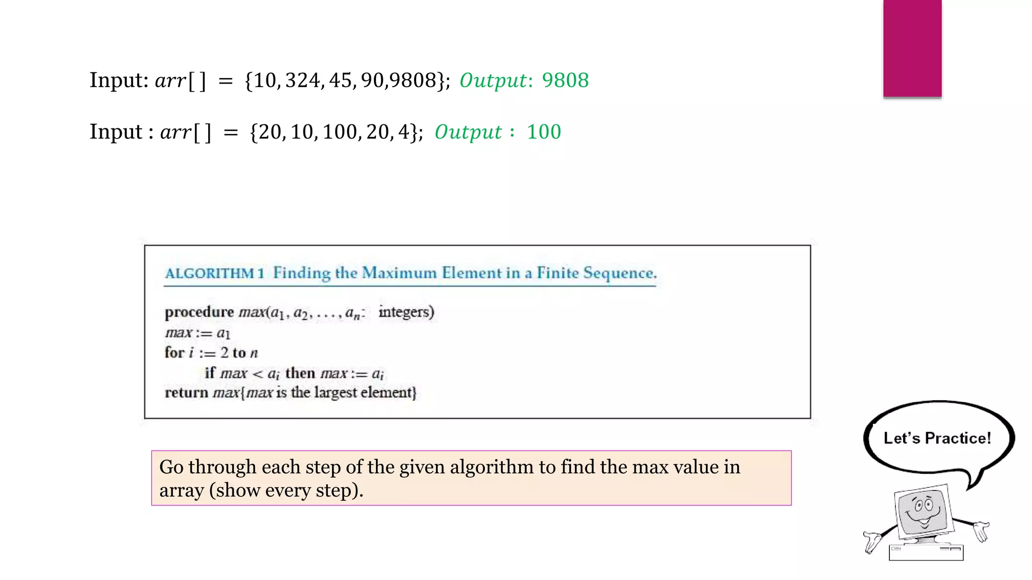 Input: 𝑎𝑟𝑟[ ] = {10, 324, 45, 90,9808}; 𝑂𝑢𝑡𝑝𝑢𝑡: 9808
Input : 𝑎𝑟𝑟[ ] = {20, 10, 100, 20, 4}; 𝑂𝑢𝑡𝑝𝑢𝑡 ∶ 100
Go through each step of the given algorithm to find the max value in
array (show every step).
 