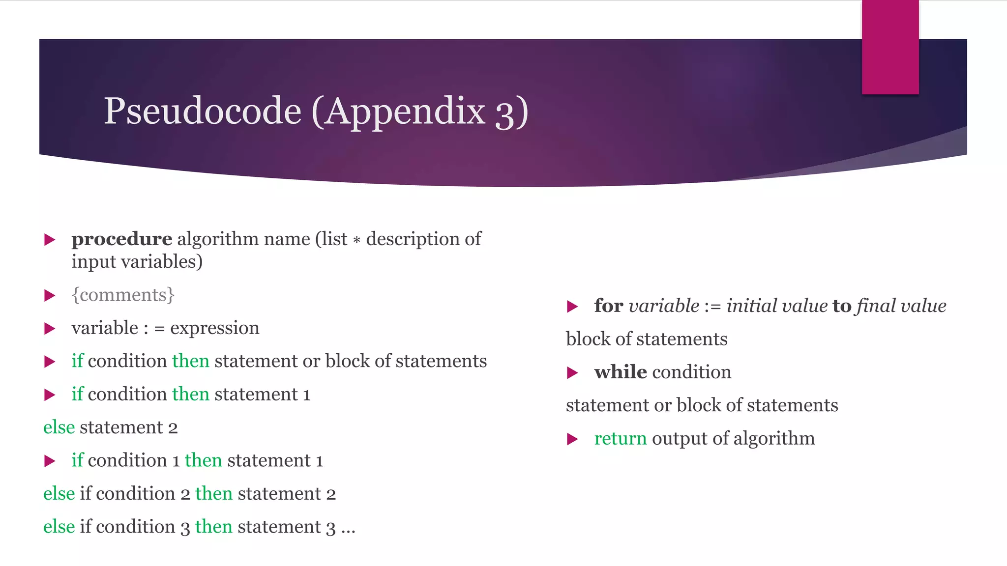 Pseudocode (Appendix 3)
 procedure algorithm name (list ∗ description of
input variables)
 {comments}
 variable : = expression
 if condition then statement or block of statements
 if condition then statement 1
else statement 2
 if condition 1 then statement 1
else if condition 2 then statement 2
else if condition 3 then statement 3 …
 for variable := initial value to final value
block of statements
 while condition
statement or block of statements
 return output of algorithm
 