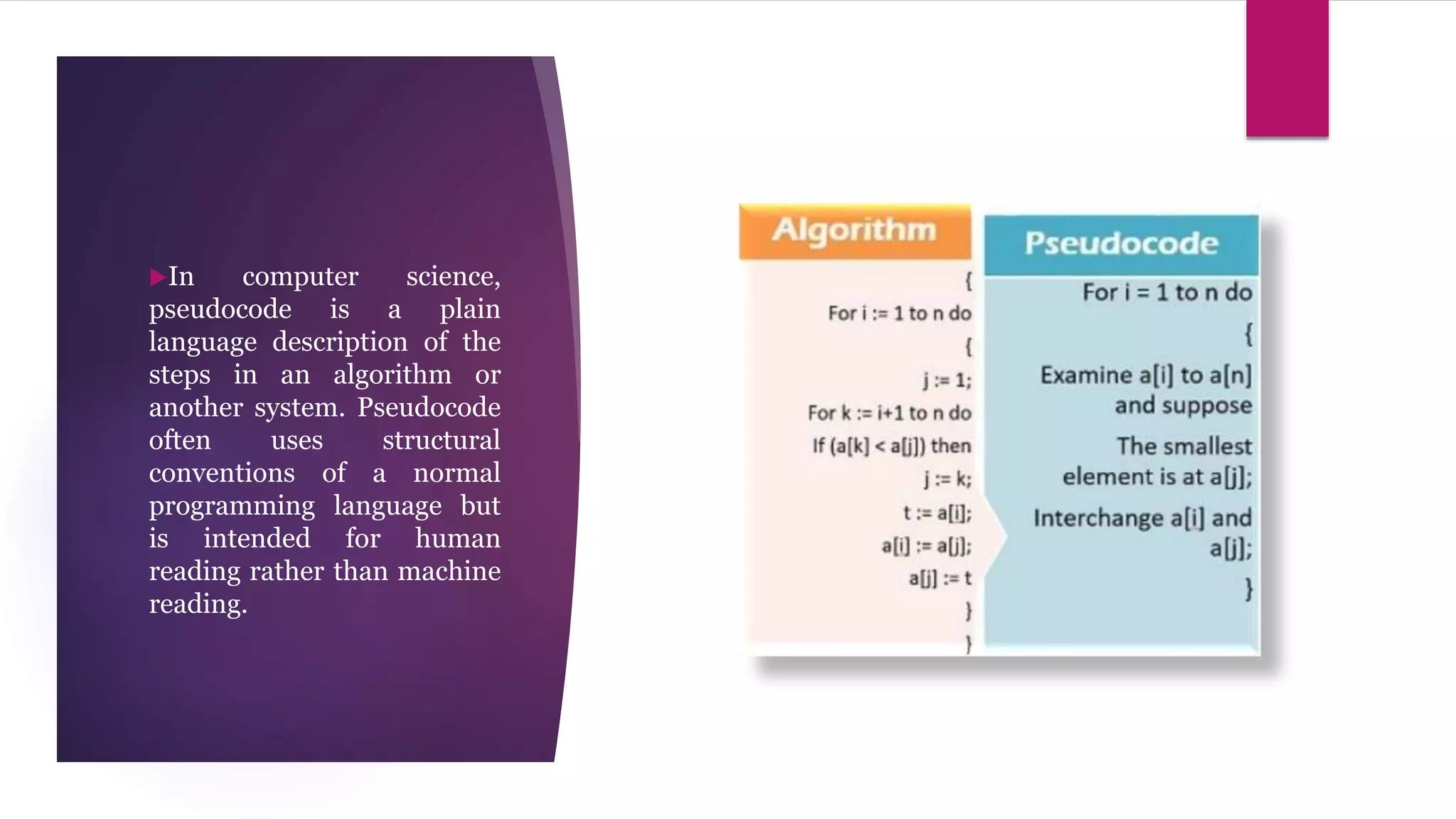 In computer science,
pseudocode is a plain
language description of the
steps in an algorithm or
another system. Pseudocode
often uses structural
conventions of a normal
programming language but
is intended for human
reading rather than machine
reading.
 